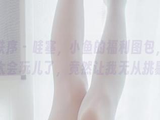 少女秩序 - 哇塞，小鱼的福利图包，姐姐你太会玩儿了，竟然让我无从挑剔！